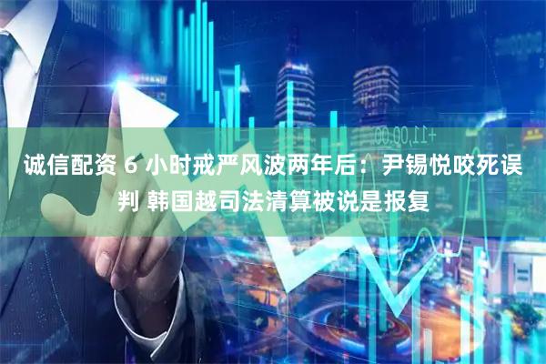 诚信配资 6 小时戒严风波两年后：尹锡悦咬死误判 韩国越司法清算被说是报复