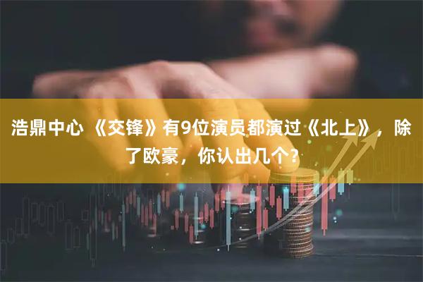 浩鼎中心 《交锋》有9位演员都演过《北上》，除了欧豪，你认出几个？