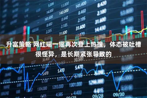 升富策略 网红瑶一瑶再次登上热搜，体态被吐槽很怪异，是长期紧张导致的