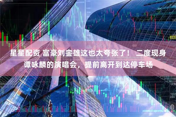 星星配资 富豪刘銮雄这也太夸张了！ 二度现身谭咏麟的演唱会，提前离开到达停车场