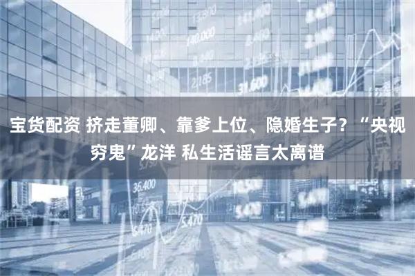 宝货配资 挤走董卿、靠爹上位、隐婚生子？“央视穷鬼”龙洋 私生活谣言太离谱