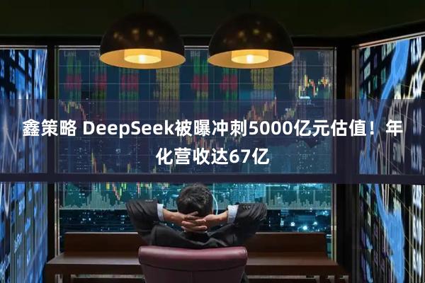 鑫策略 DeepSeek被曝冲刺5000亿元估值！年化营收达67亿
