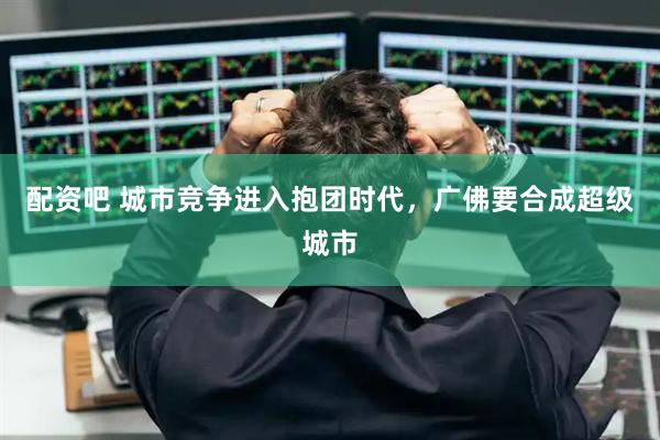 配资吧 城市竞争进入抱团时代,广佛要合成超级城市
