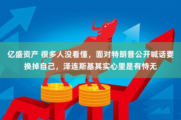 亿盛资产 很多人没看懂，面对特朗普公开喊话要换掉自己，泽连斯基其实心里是有恃无