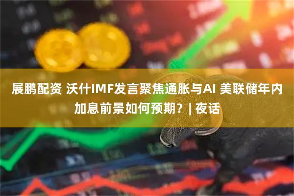 展鹏配资 沃什IMF发言聚焦通胀与AI 美联储年内加息前景如何预期？| 夜话