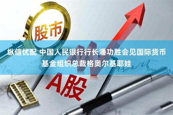 纵信优配 中国人民银行行长潘功胜会见国际货币基金组织总裁格奥尔基耶娃