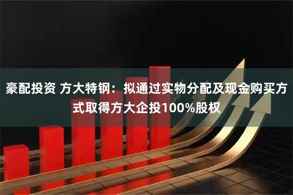 豪配投资 方大特钢：拟通过实物分配及现金购买方式取得方大企投100%股权