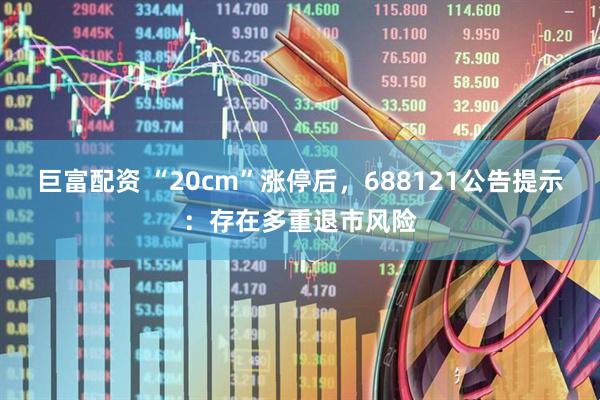 巨富配资 “20cm”涨停后,688121公告提示:存在多重退市风险