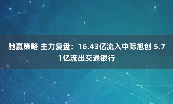 驰赢策略 主力复盘：16.43亿流入中际旭创 5.71亿流出交通银行