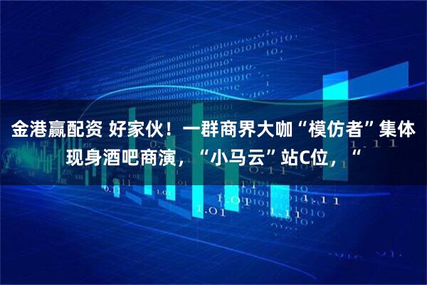 金港赢配资 好家伙！一群商界大咖“模仿者”集体现身酒吧商演，“小马云”站C位，“