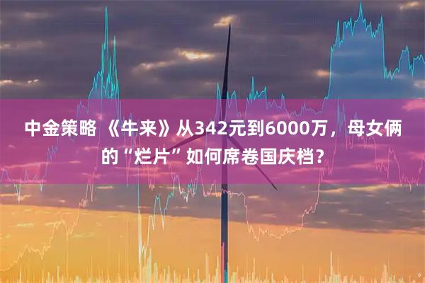 中金策略 《牛来》从342元到6000万,母女俩的“烂片”如何席卷国庆档?