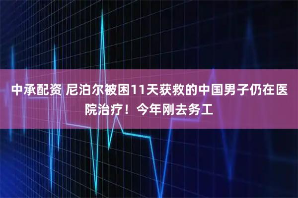 中承配资 尼泊尔被困11天获救的中国男子仍在医院治疗！今年刚去务工