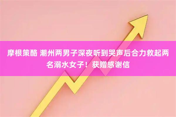 摩根策酪 潮州两男子深夜听到哭声后合力救起两名溺水女子!获赠感谢信