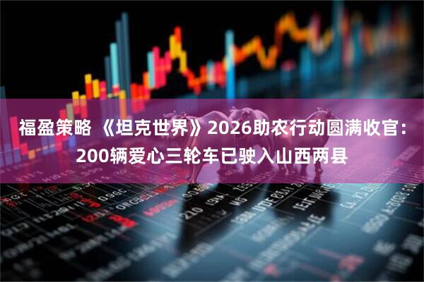 福盈策略 《坦克世界》2026助农行动圆满收官：200辆爱心三轮车已驶入山西两县