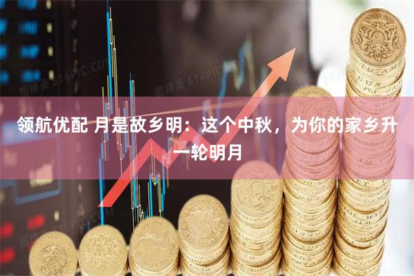 领航优配 月是故乡明:这个中秋,为你的家乡升一轮明月