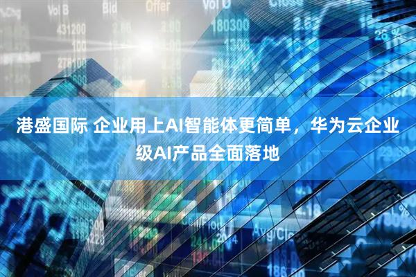 港盛国际 企业用上AI智能体更简单,华为云企业级AI产品全面落地