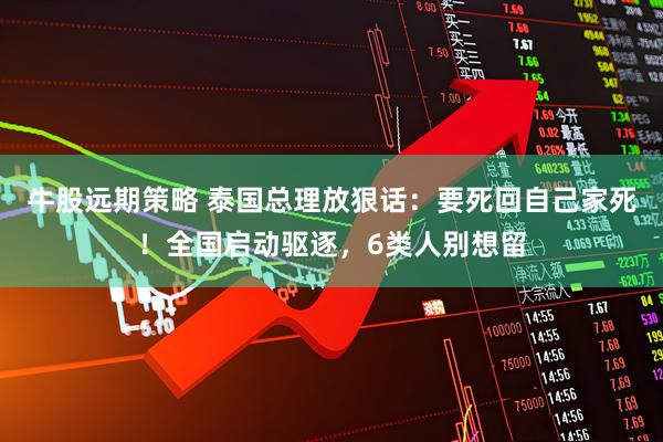 牛股远期策略 泰国总理放狠话：要死回自己家死！全国启动驱逐，6类人别想留